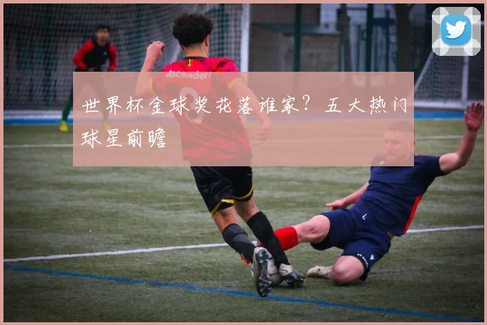 世界杯金球奖花落谁家?五大热门球星前瞻