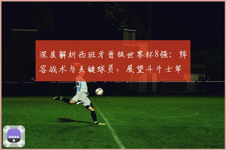 深度解析西班牙晋级世界杯8强：阵容战术与关键球员，展望斗牛士军团争冠前景
