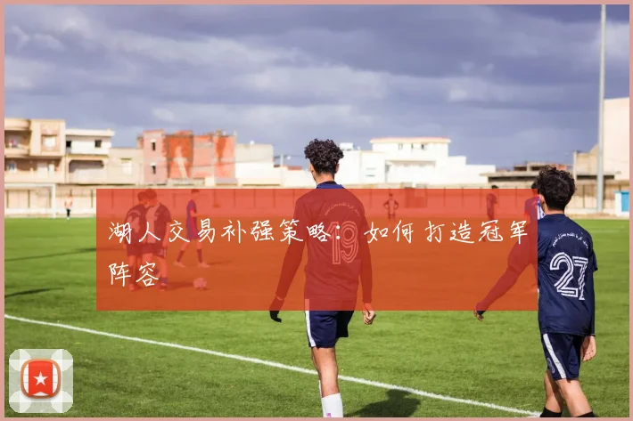 湖人交易补强策略:如何打造冠军阵容
